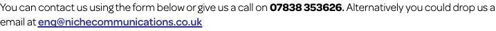 You can contact us using the form below or give us a call on 07838 353626. Alternatively you could drop us a email at enq@nichecommunications.co.uk